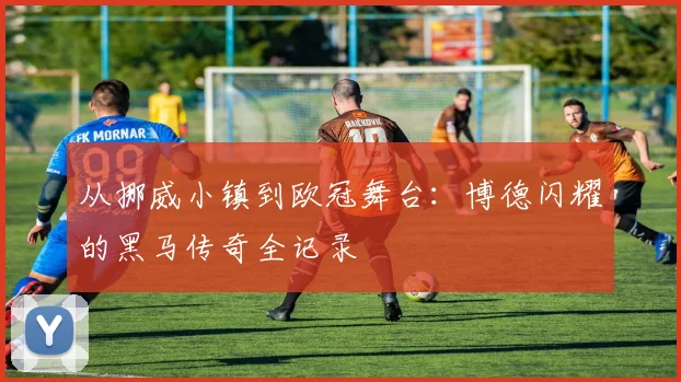从挪威小镇到欧冠舞台：博德闪耀的黑马传奇全记录