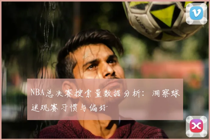 NBA总决赛搜索量数据分析：洞察球迷观赛习惯与偏好