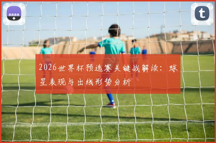 2026世界杯预选赛关键战解读：球星表现与出线形势分析