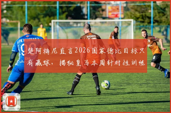 楚阿梅尼直言2026国家德比目标只有赢球，揭秘皇马本周针对性训练计划与中场战术准备