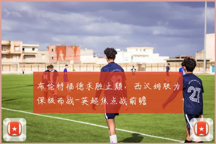 布伦特福德求胜止颓，西汉姆联为保级而战-英超焦点战前瞻