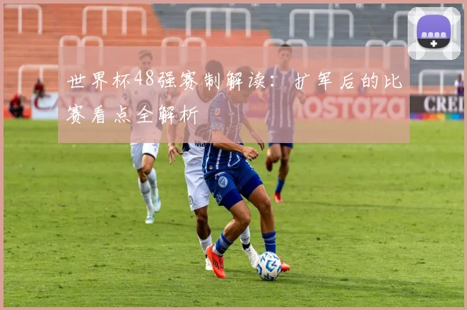 世界杯48强赛制解读：扩军后的比赛看点全解析