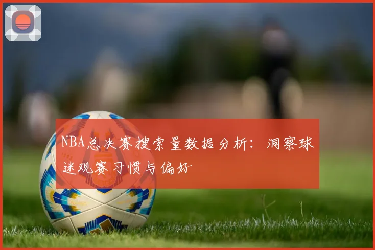 NBA总决赛搜索量数据分析：洞察球迷观赛习惯与偏好
