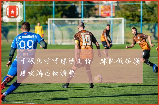 于根伟呼吁球迷支持：球队低谷期进攻端已做调整