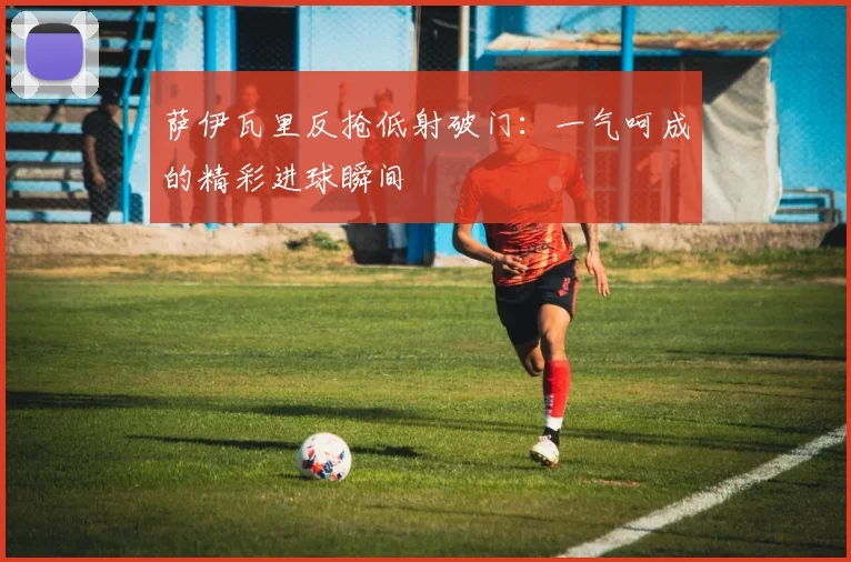 萨伊瓦里反抢低射破门：一气呵成的精彩进球瞬间